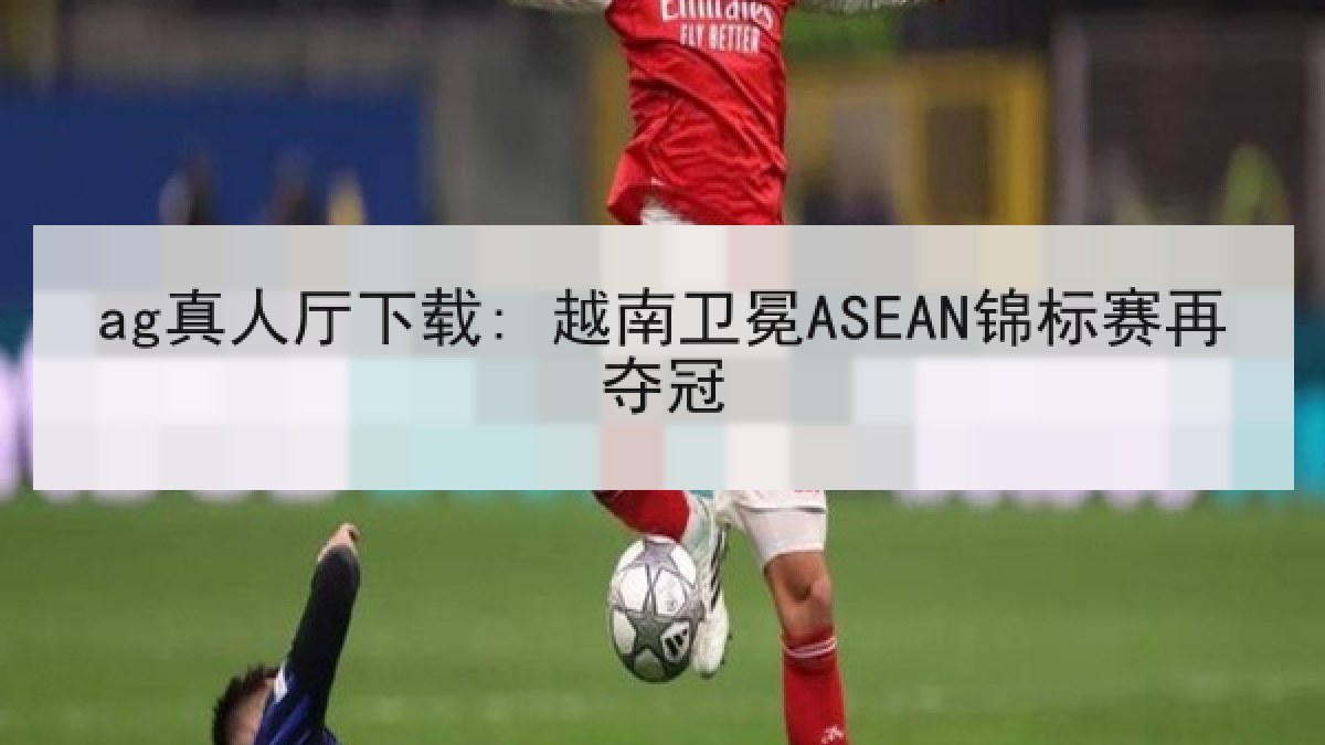 ag真人厅下载: 越南卫冕ASEAN锦标赛再夺冠
