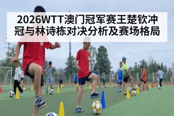 2026WTT澳门冠军赛王楚钦冲冠与林诗栋对决分析及赛场格局